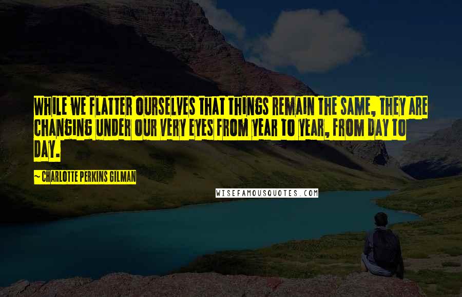 Charlotte Perkins Gilman Quotes: While we flatter ourselves that things remain the same, they are changing under our very eyes from year to year, from day to day.