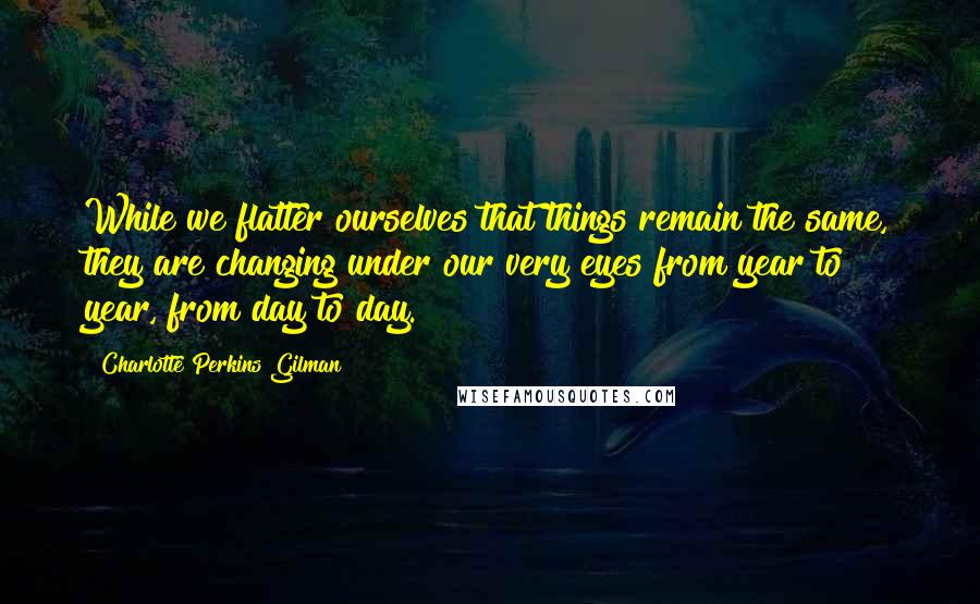 Charlotte Perkins Gilman Quotes: While we flatter ourselves that things remain the same, they are changing under our very eyes from year to year, from day to day.