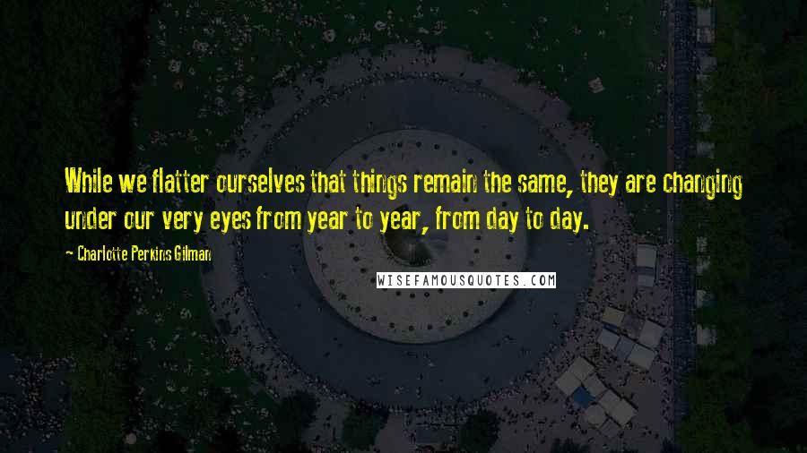 Charlotte Perkins Gilman Quotes: While we flatter ourselves that things remain the same, they are changing under our very eyes from year to year, from day to day.