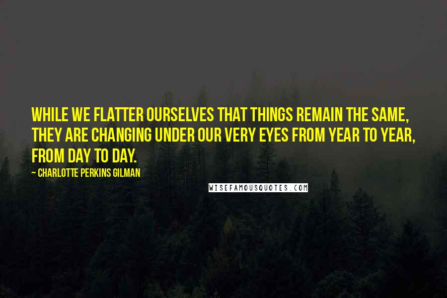 Charlotte Perkins Gilman Quotes: While we flatter ourselves that things remain the same, they are changing under our very eyes from year to year, from day to day.