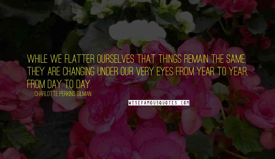 Charlotte Perkins Gilman Quotes: While we flatter ourselves that things remain the same, they are changing under our very eyes from year to year, from day to day.