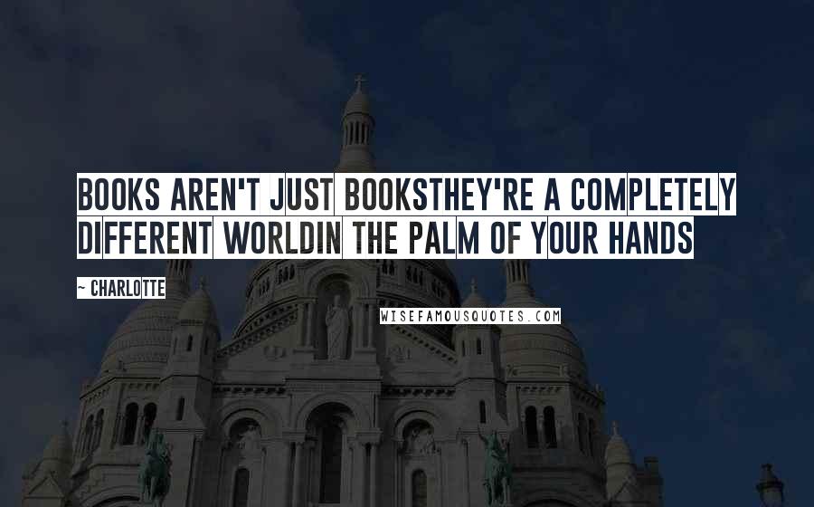 Charlotte Quotes: Books aren't just booksthey're a completely different worldin the palm of your hands