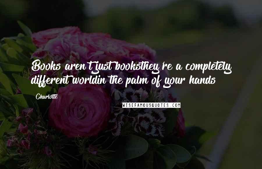Charlotte Quotes: Books aren't just booksthey're a completely different worldin the palm of your hands