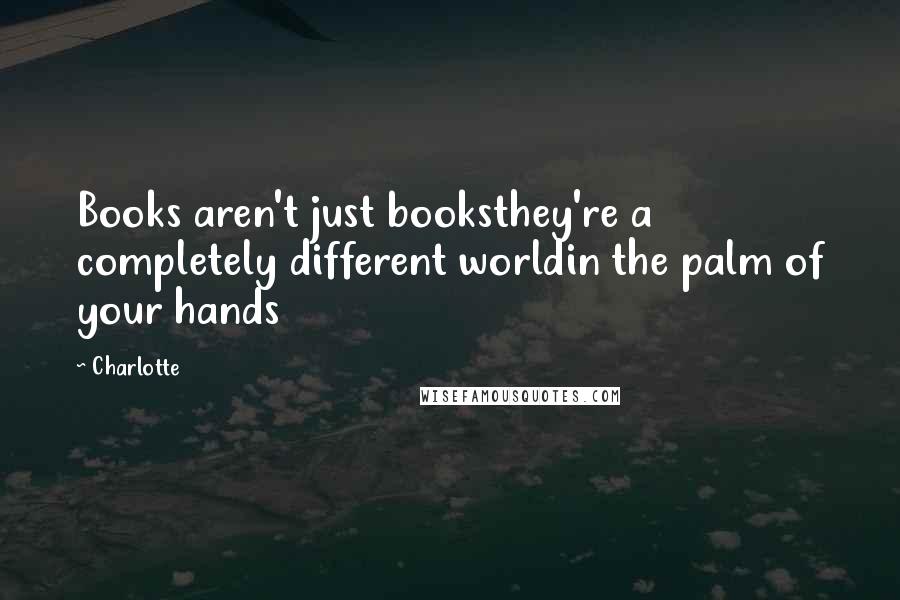 Charlotte Quotes: Books aren't just booksthey're a completely different worldin the palm of your hands