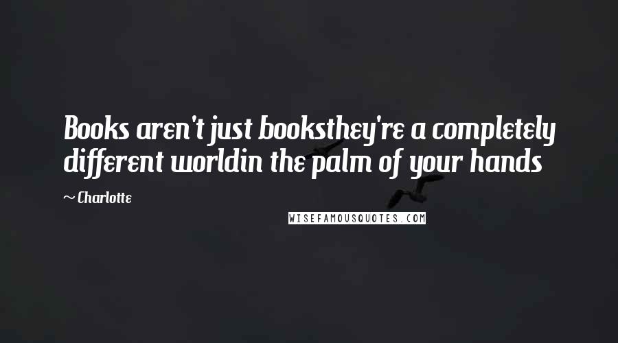 Charlotte Quotes: Books aren't just booksthey're a completely different worldin the palm of your hands