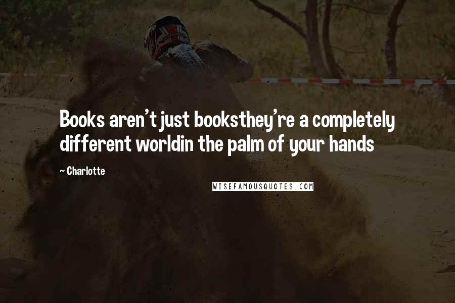 Charlotte Quotes: Books aren't just booksthey're a completely different worldin the palm of your hands