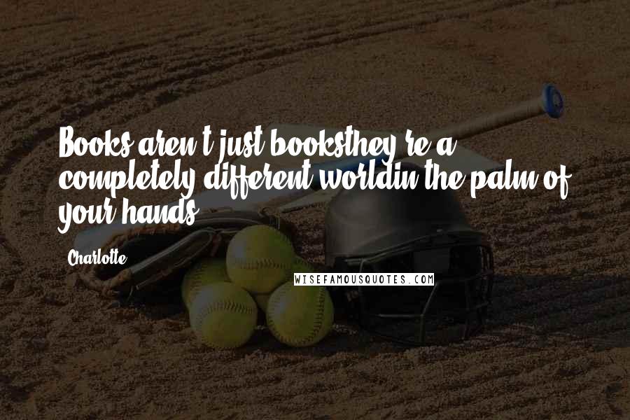Charlotte Quotes: Books aren't just booksthey're a completely different worldin the palm of your hands