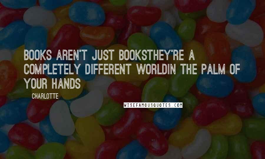 Charlotte Quotes: Books aren't just booksthey're a completely different worldin the palm of your hands