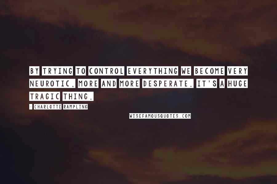 Charlotte Rampling Quotes: By trying to control everything we become very neurotic, more and more desperate. It's a huge tragic thing.