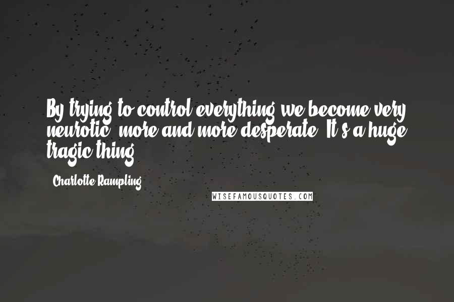 Charlotte Rampling Quotes: By trying to control everything we become very neurotic, more and more desperate. It's a huge tragic thing.