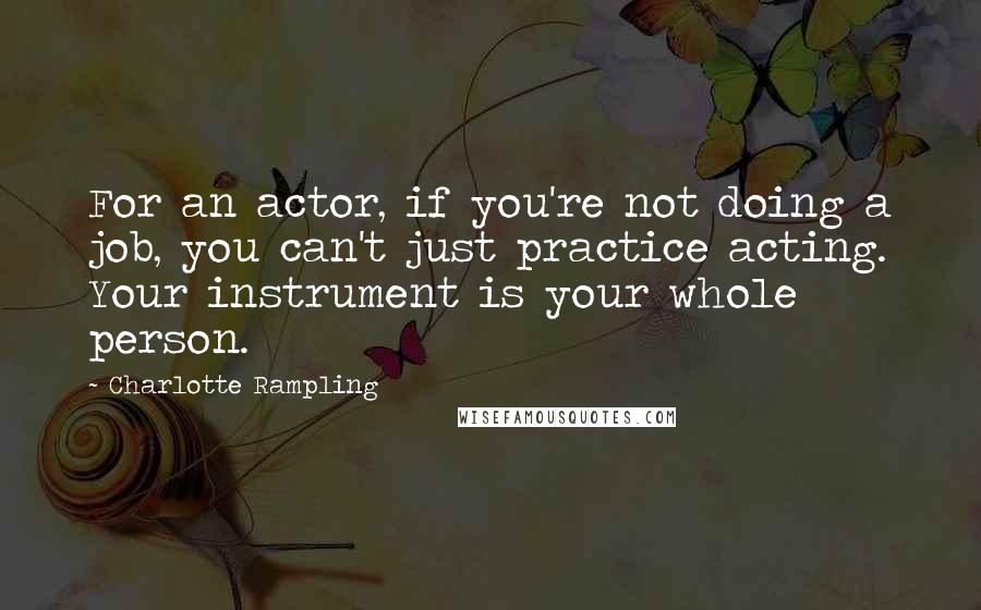 Charlotte Rampling Quotes: For an actor, if you're not doing a job, you can't just practice acting. Your instrument is your whole person.