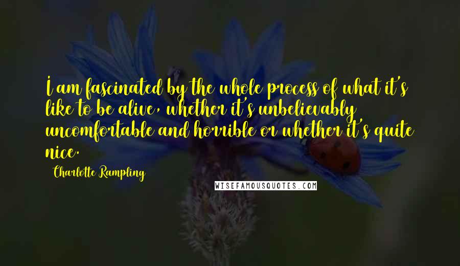 Charlotte Rampling Quotes: I am fascinated by the whole process of what it's like to be alive, whether it's unbelievably uncomfortable and horrible or whether it's quite nice.