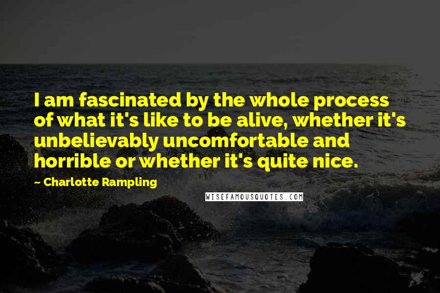 Charlotte Rampling Quotes: I am fascinated by the whole process of what it's like to be alive, whether it's unbelievably uncomfortable and horrible or whether it's quite nice.