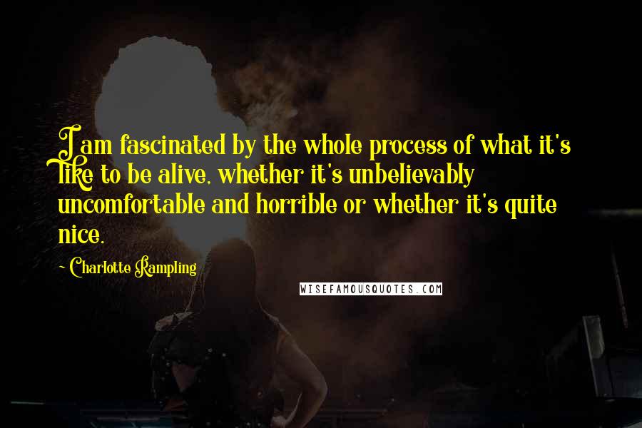 Charlotte Rampling Quotes: I am fascinated by the whole process of what it's like to be alive, whether it's unbelievably uncomfortable and horrible or whether it's quite nice.