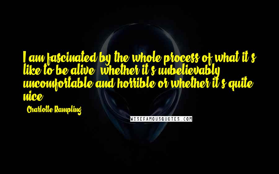 Charlotte Rampling Quotes: I am fascinated by the whole process of what it's like to be alive, whether it's unbelievably uncomfortable and horrible or whether it's quite nice.