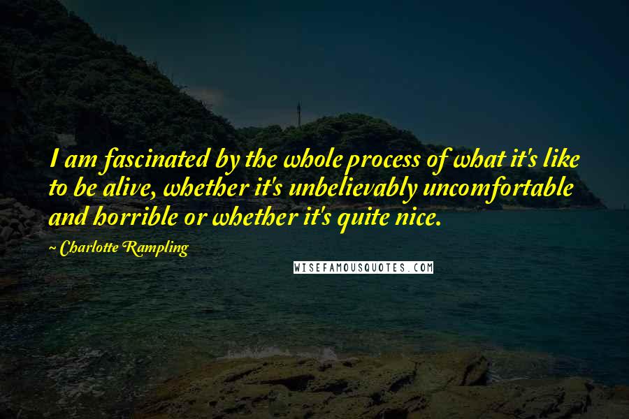 Charlotte Rampling Quotes: I am fascinated by the whole process of what it's like to be alive, whether it's unbelievably uncomfortable and horrible or whether it's quite nice.