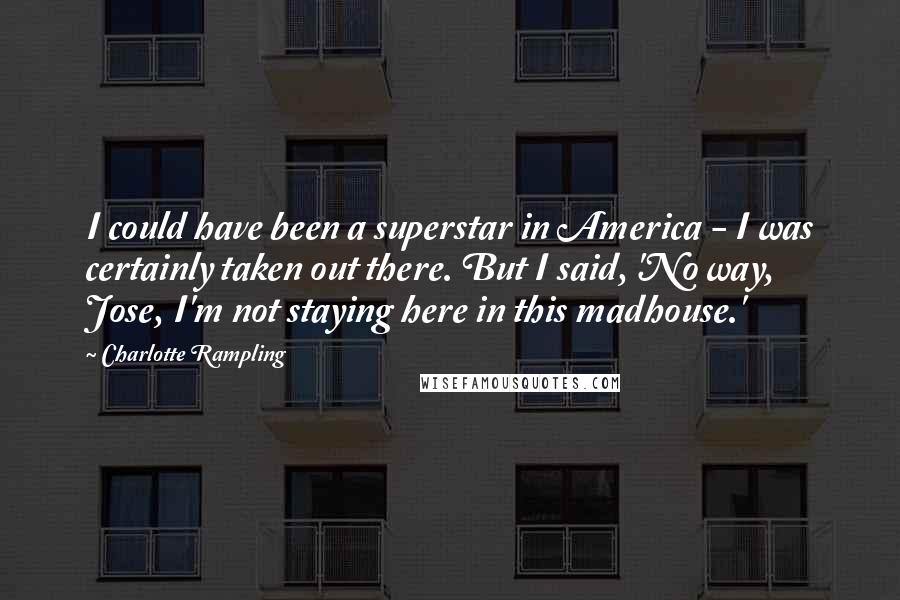 Charlotte Rampling Quotes: I could have been a superstar in America - I was certainly taken out there. But I said, 'No way, Jose, I'm not staying here in this madhouse.'