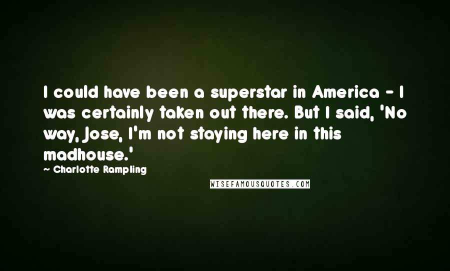 Charlotte Rampling Quotes: I could have been a superstar in America - I was certainly taken out there. But I said, 'No way, Jose, I'm not staying here in this madhouse.'