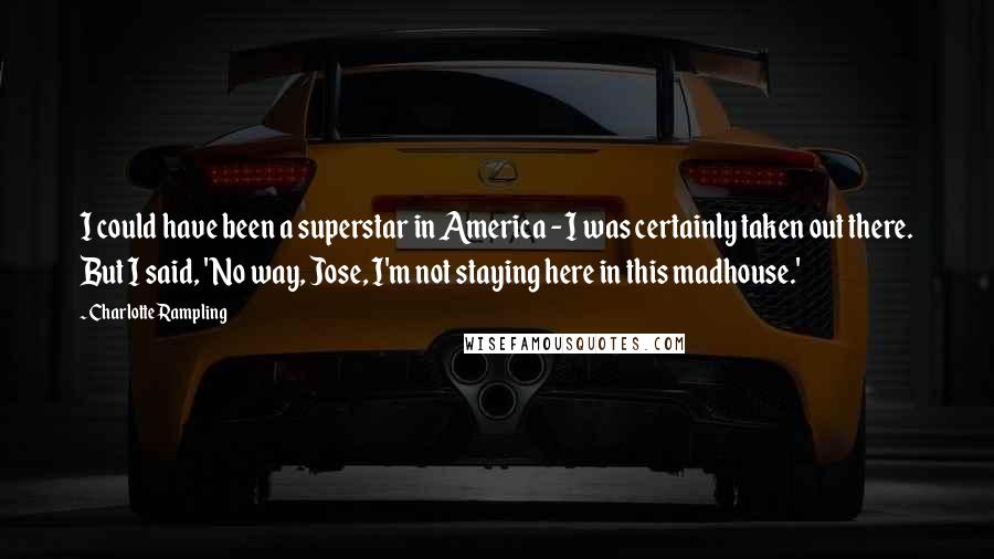 Charlotte Rampling Quotes: I could have been a superstar in America - I was certainly taken out there. But I said, 'No way, Jose, I'm not staying here in this madhouse.'