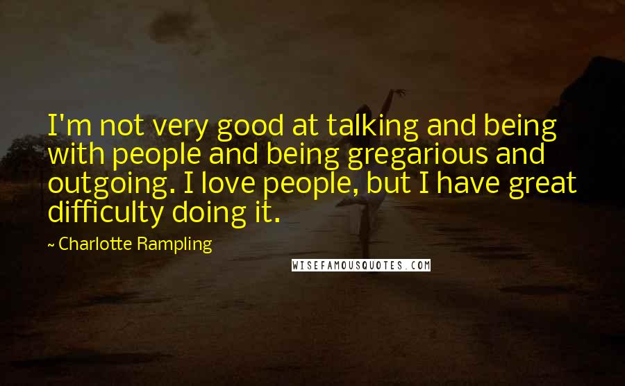 Charlotte Rampling Quotes: I'm not very good at talking and being with people and being gregarious and outgoing. I love people, but I have great difficulty doing it.