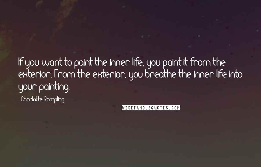 Charlotte Rampling Quotes: If you want to paint the inner life, you paint it from the exterior. From the exterior, you breathe the inner life into your painting.