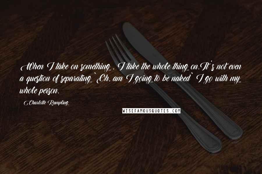 Charlotte Rampling Quotes: When I take on something , I take the whole thing on.It's not even a question of separating "Oh, am I going to be naked" I go with my whole person.