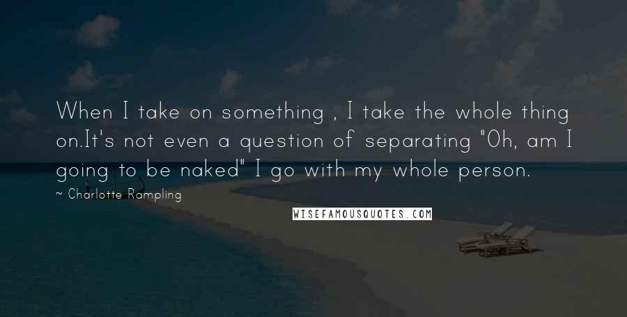 Charlotte Rampling Quotes: When I take on something , I take the whole thing on.It's not even a question of separating "Oh, am I going to be naked" I go with my whole person.