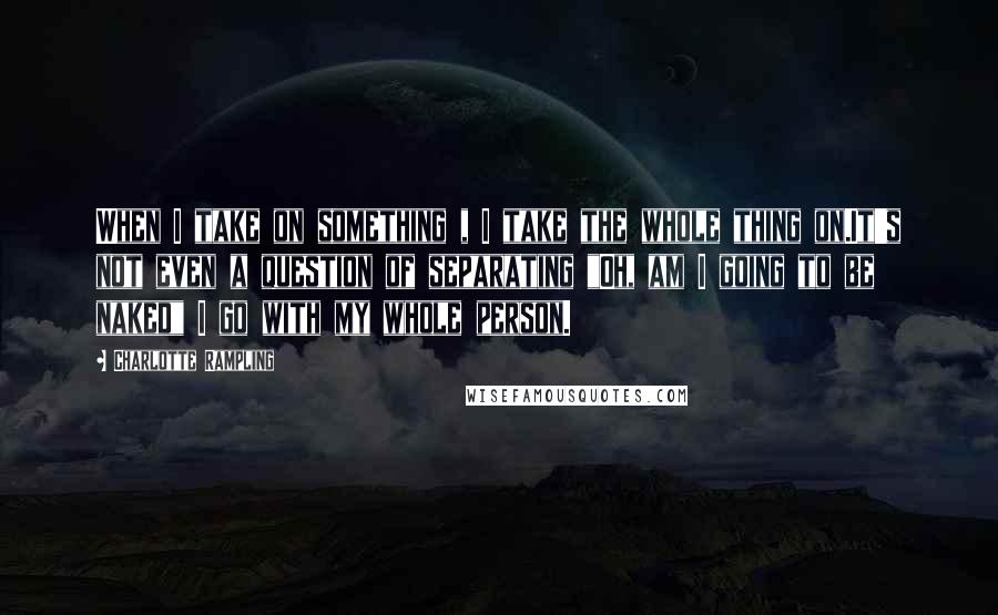 Charlotte Rampling Quotes: When I take on something , I take the whole thing on.It's not even a question of separating "Oh, am I going to be naked" I go with my whole person.