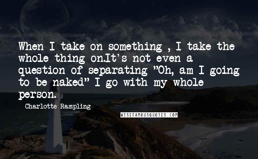 Charlotte Rampling Quotes: When I take on something , I take the whole thing on.It's not even a question of separating "Oh, am I going to be naked" I go with my whole person.