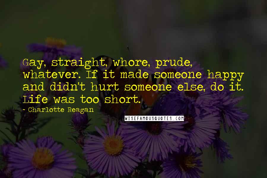 Charlotte Reagan Quotes: Gay, straight, whore, prude, whatever. If it made someone happy and didn't hurt someone else, do it. Life was too short.