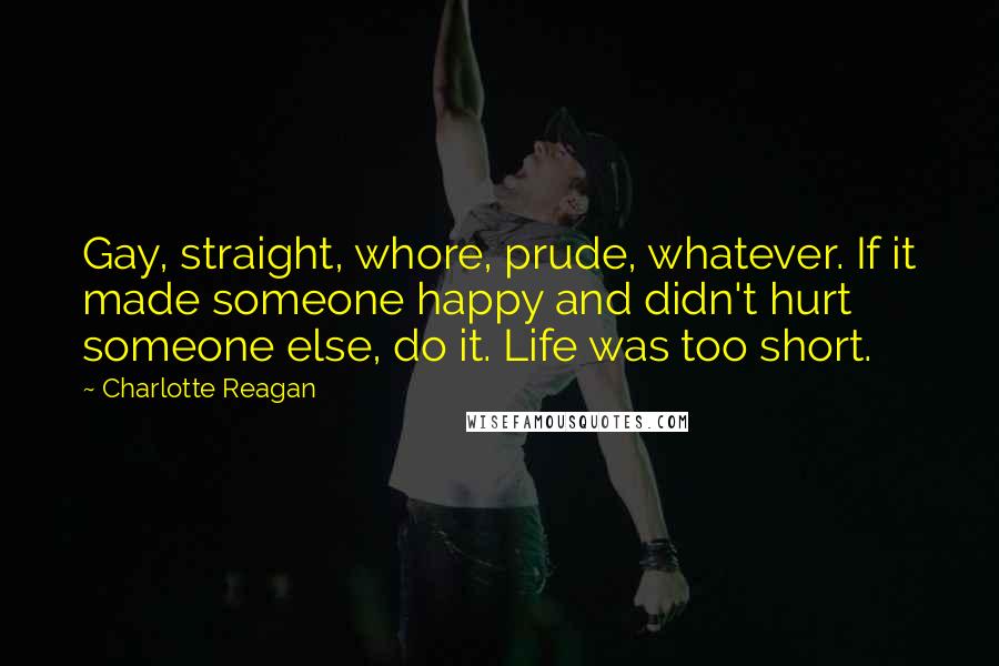 Charlotte Reagan Quotes: Gay, straight, whore, prude, whatever. If it made someone happy and didn't hurt someone else, do it. Life was too short.