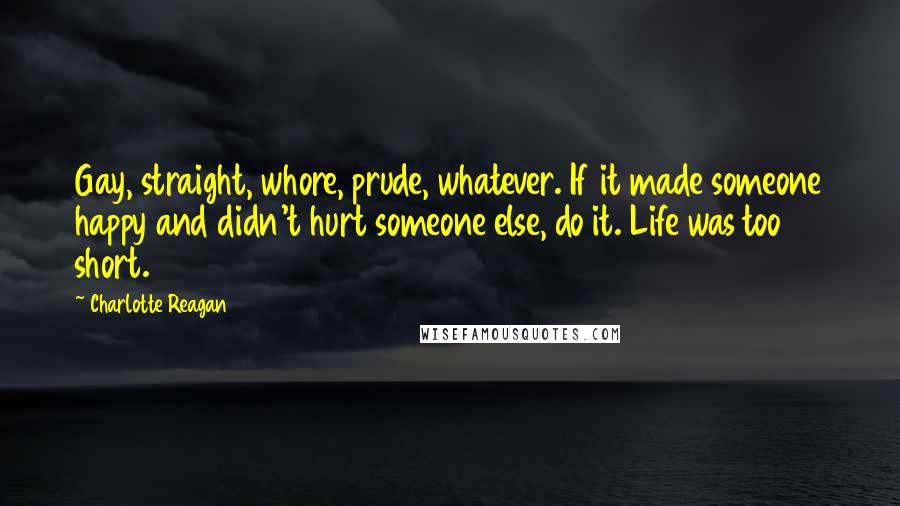 Charlotte Reagan Quotes: Gay, straight, whore, prude, whatever. If it made someone happy and didn't hurt someone else, do it. Life was too short.