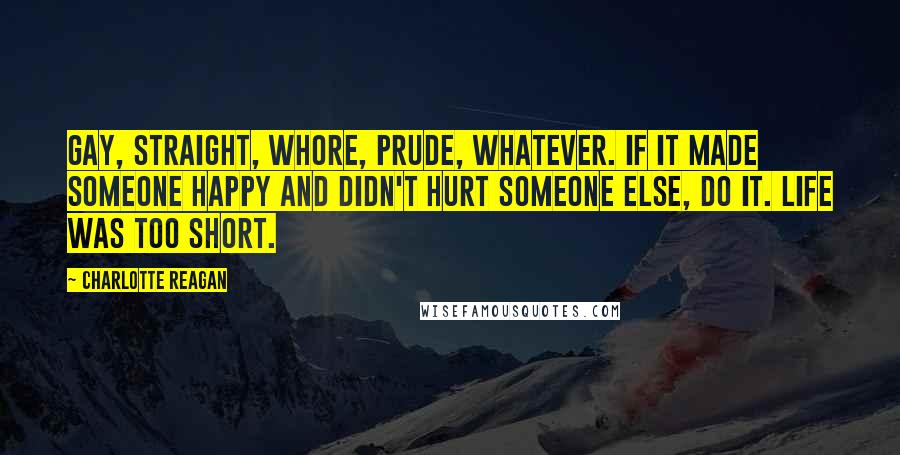 Charlotte Reagan Quotes: Gay, straight, whore, prude, whatever. If it made someone happy and didn't hurt someone else, do it. Life was too short.