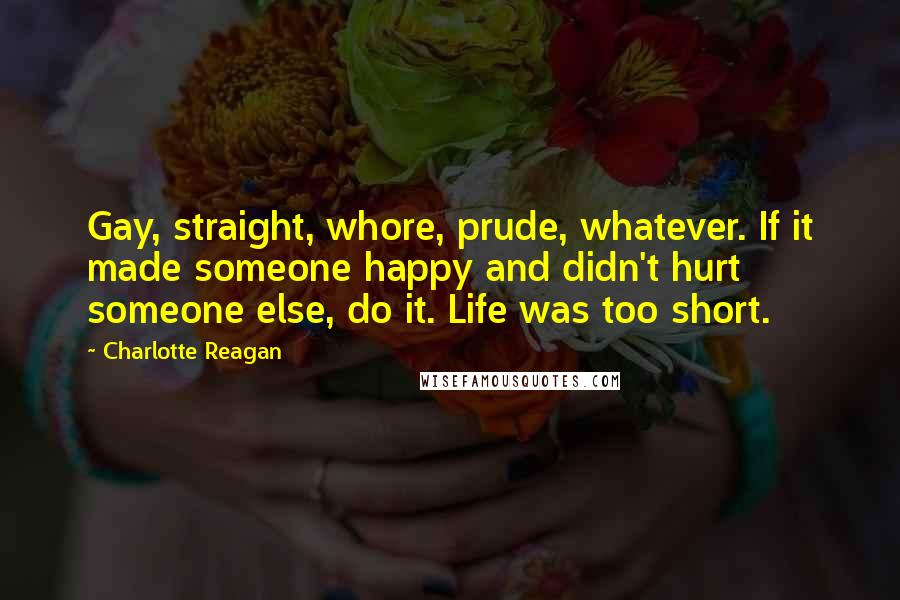 Charlotte Reagan Quotes: Gay, straight, whore, prude, whatever. If it made someone happy and didn't hurt someone else, do it. Life was too short.