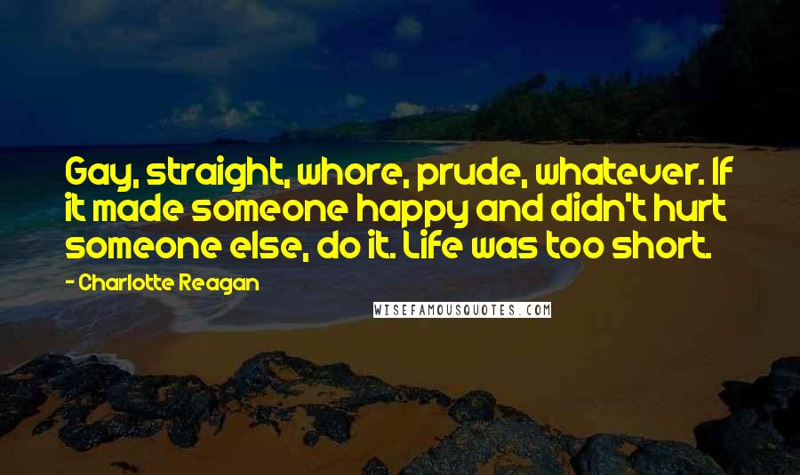 Charlotte Reagan Quotes: Gay, straight, whore, prude, whatever. If it made someone happy and didn't hurt someone else, do it. Life was too short.