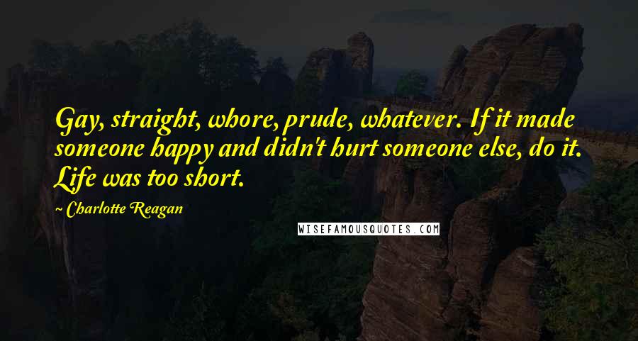 Charlotte Reagan Quotes: Gay, straight, whore, prude, whatever. If it made someone happy and didn't hurt someone else, do it. Life was too short.