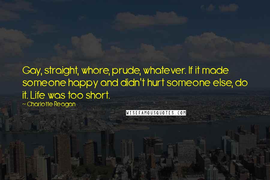 Charlotte Reagan Quotes: Gay, straight, whore, prude, whatever. If it made someone happy and didn't hurt someone else, do it. Life was too short.