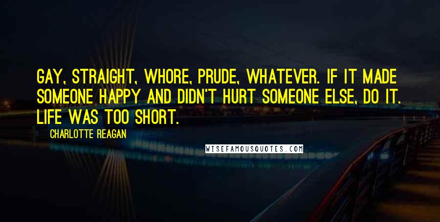 Charlotte Reagan Quotes: Gay, straight, whore, prude, whatever. If it made someone happy and didn't hurt someone else, do it. Life was too short.