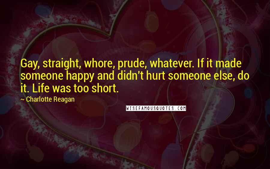 Charlotte Reagan Quotes: Gay, straight, whore, prude, whatever. If it made someone happy and didn't hurt someone else, do it. Life was too short.