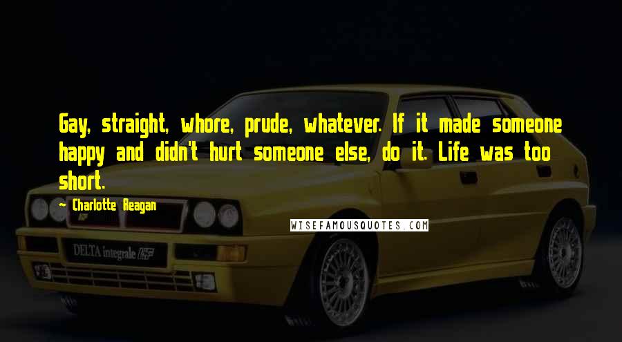 Charlotte Reagan Quotes: Gay, straight, whore, prude, whatever. If it made someone happy and didn't hurt someone else, do it. Life was too short.