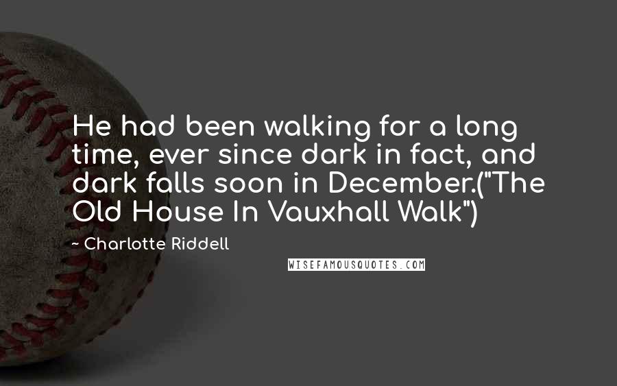 Charlotte Riddell Quotes: He had been walking for a long time, ever since dark in fact, and dark falls soon in December.("The Old House In Vauxhall Walk")