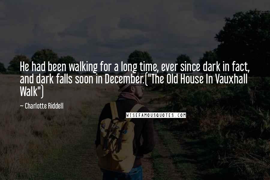 Charlotte Riddell Quotes: He had been walking for a long time, ever since dark in fact, and dark falls soon in December.("The Old House In Vauxhall Walk")