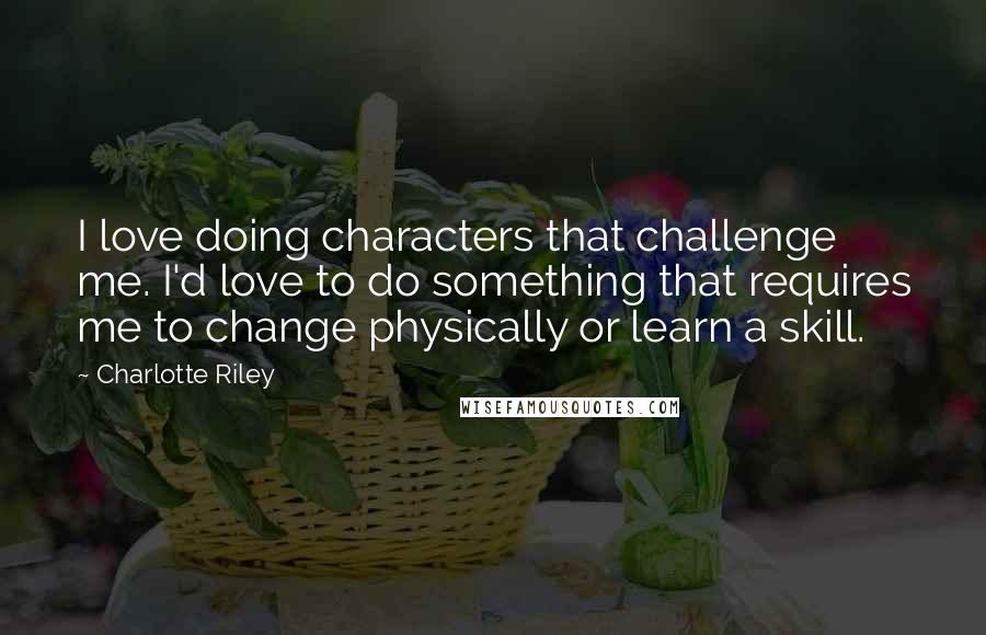 Charlotte Riley Quotes: I love doing characters that challenge me. I'd love to do something that requires me to change physically or learn a skill.