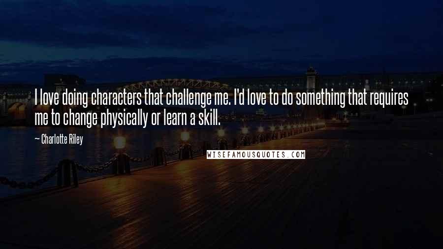 Charlotte Riley Quotes: I love doing characters that challenge me. I'd love to do something that requires me to change physically or learn a skill.