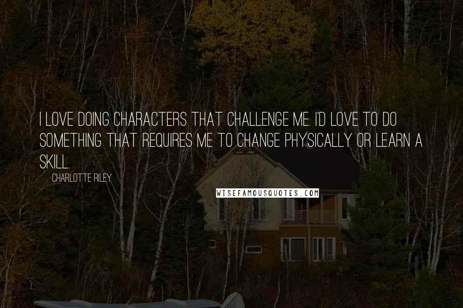 Charlotte Riley Quotes: I love doing characters that challenge me. I'd love to do something that requires me to change physically or learn a skill.