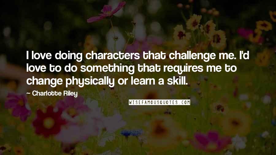 Charlotte Riley Quotes: I love doing characters that challenge me. I'd love to do something that requires me to change physically or learn a skill.