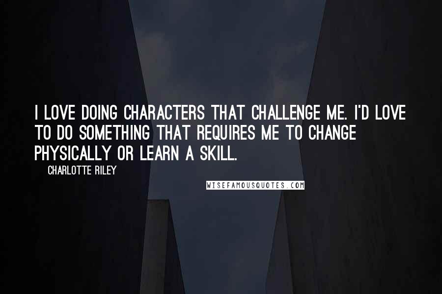 Charlotte Riley Quotes: I love doing characters that challenge me. I'd love to do something that requires me to change physically or learn a skill.