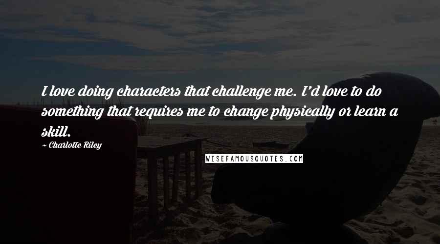 Charlotte Riley Quotes: I love doing characters that challenge me. I'd love to do something that requires me to change physically or learn a skill.