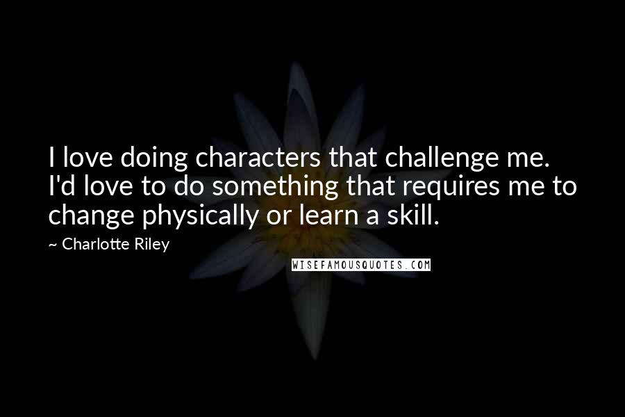 Charlotte Riley Quotes: I love doing characters that challenge me. I'd love to do something that requires me to change physically or learn a skill.