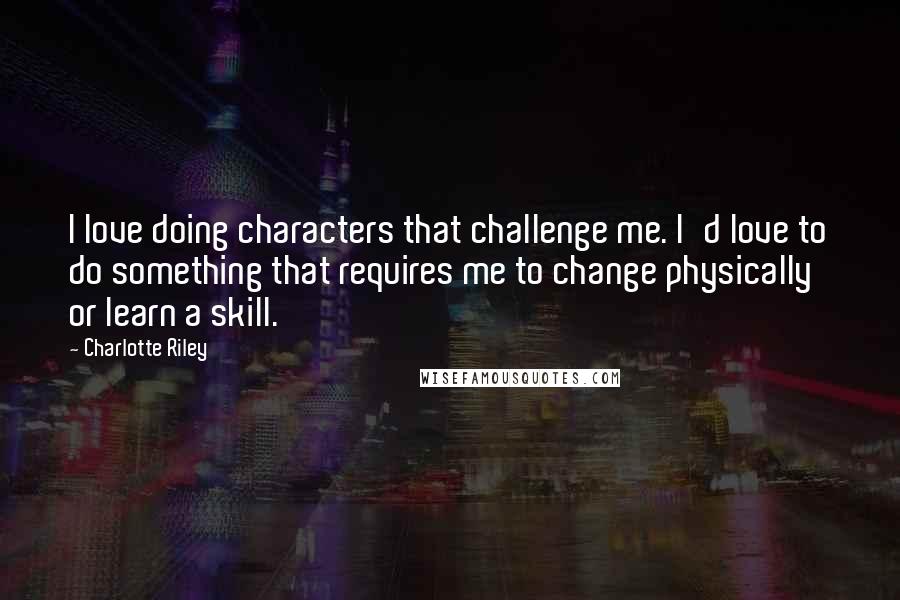 Charlotte Riley Quotes: I love doing characters that challenge me. I'd love to do something that requires me to change physically or learn a skill.